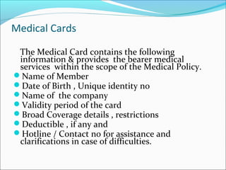 Medical Cards
The Medical Card contains the following
information & provides the bearer medical
services within the scope of the Medical Policy.
Name of Member
Date of Birth , Unique identity no
Name of the company
Validity period of the card
Broad Coverage details , restrictions
Deductible , if any and
Hotline / Contact no for assistance and
clarifications in case of difficulties.
 