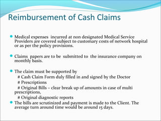 Reimbursement of Cash Claims
Medical expenses incurred at non designated Medical Service
Providers are covered subject to customary costs of network hospital
or as per the policy provisions.
Claims papers are to be submitted to the insurance company on
monthly basis.
The claim must be supported by
# Cash Claim Form duly filled in and signed by the Doctor
# Prescriptions
# Original Bills – clear break up of amounts in case of multi
prescriptions,
# Original diagnostic reports
The bills are scrutinized and payment is made to the Client. The
average turn around time would be around 15 days.
 