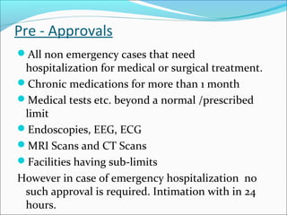Pre - Approvals
All non emergency cases that need
hospitalization for medical or surgical treatment.
Chronic medications for more than 1 month
Medical tests etc. beyond a normal /prescribed
limit
Endoscopies, EEG, ECG
MRI Scans and CT Scans
Facilities having sub-limits
However in case of emergency hospitalization no
such approval is required. Intimation with in 24
hours.
 