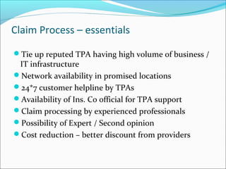 Claim Process – essentials
Tie up reputed TPA having high volume of business /
IT infrastructure
Network availability in promised locations
24*7 customer helpline by TPAs
Availability of Ins. Co official for TPA support
Claim processing by experienced professionals
Possibility of Expert / Second opinion
Cost reduction – better discount from providers
 