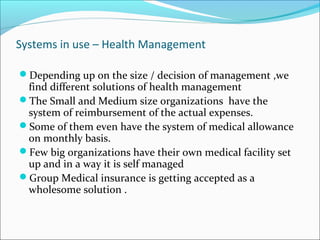 Systems in use – Health Management
Depending up on the size / decision of management ,we
find different solutions of health management
The Small and Medium size organizations have the
system of reimbursement of the actual expenses.
Some of them even have the system of medical allowance
on monthly basis.
Few big organizations have their own medical facility set
up and in a way it is self managed
Group Medical insurance is getting accepted as a
wholesome solution .
 