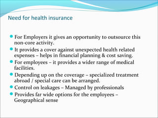 Need for health insurance
For Employers it gives an opportunity to outsource this
non-core activity.
It provides a cover against unexpected health related
expenses – helps in financial planning & cost saving.
For employees – it provides a wider range of medical
facilities.
Depending up on the coverage – specialized treatment
abroad / special care can be arranged.
Control on leakages – Managed by professionals
Provides far wide options for the employees –
Geographical sense
 