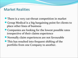 Market Realities
There is a very cut-throat competition in market
Group Medical is a big bargaining point for clients to
place other lines of business
Companies are looking for the lowest possible rates
irrespective of their claims experience
Normally claim experiences are not favourable
This has resulted into frequent shifting of the
portfolio from one Company to another.
 
