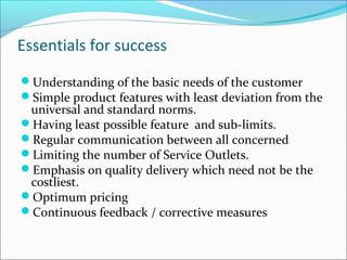 Essentials for success
Understanding of the basic needs of the customer
Simple product features with least deviation from the
universal and standard norms.
Having least possible feature and sub-limits.
Regular communication between all concerned
Limiting the number of Service Outlets.
Emphasis on quality delivery which need not be the
costliest.
Optimum pricing
Continuous feedback / corrective measures
 