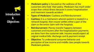 Introduction
&
Objectives
• Mediclaim policy is focused on the wellness of the
customers who hold their policy. Mediclaim has much wider
scope than critical illness because it covers hospitalization
and treatment towards accident.
• Types of Mediclaim: Cashless and Reimbursement
• Cashless: It is a mechanism wherein patient is treated in a
network hospital, then insurer settles either a part of the
claim or the entire claim with the hospitals.
• Reimbursement: Money transfer happens between
customers and insurers after the hospitalization payments
are done from the customer side. Insurers would expect all
original medical bills, discharge card & payment receipt
• Objective: To understand consumer behavior and
perception of low income and middle class people towards
Mediclaim policies.
 