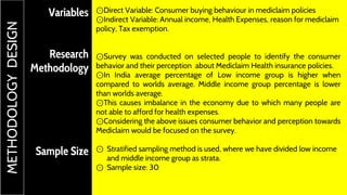 Variables
Research
Methodology
Sample Size
⊙Direct Variable: Consumer buying behaviour in mediclaim policies
⊙Indirect Variable: Annual income, Health Expenses, reason for mediclaim
policy, Tax exemption.
⊙Survey was conducted on selected people to identify the consumer
behavior and their perception about Mediclaim Health insurance policies.
⊙In India average percentage of Low income group is higher when
compared to worlds average. Middle income group percentage is lower
than worlds average.
⊙This causes imbalance in the economy due to which many people are
not able to afford for health expenses.
⊙Considering the above issues consumer behavior and perception towards
Mediclaim would be focused on the survey.
⊙ Stratified sampling method is used, where we have divided low income
and middle income group as strata.
⊙ Sample size: 30
METHODOLOGYDESIGN
 