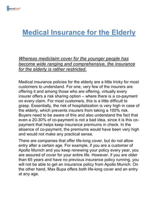 Medical Insurance for the Elderly


Whereas mediclaim cover for the younger people has
become wide ranging and comprehensive, the insurance
for the elderly is rather restricted.

Medical insurance policies for the elderly are a little tricky for most
customers to understand. For one, very few of the insurers are
offering it and among those who are offering, virtually every
insurer offers a risk sharing option – where there is a co-payment
on every claim. For most customers, this is a little difficult to
grasp. Essentially, the risk of hospitalization is very high in case of
the elderly, which prevents insurers from taking a 100% risk.
Buyers need to be aware of this and also understand the fact that
even a 20-30% of co-payment is not a bad idea, since it is this co-
payment that helps keep insurance premiums in check. In the
absence of co-payment, the premiums would have been very high
and would not make any practical sense.
There are companies that offer life-long cover, but do not allow
entry after a certain age. For example, if you are a customer of
Apollo Munich and you keep renewing your policy every year, you
are assured of cover for your entire life. However, if you are older
than 65 years and have no previous insurance policy running, you
will not be able to get an insurance policy from Apollo Munich. On
the other hand, Max Bupa offers both life-long cover and an entry
at any age.
 