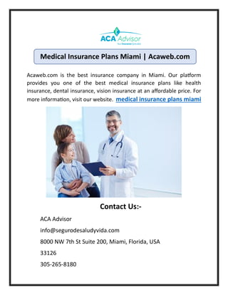 Acaweb.com is the best insurance company in Miami. Our platform
provides you one of the best medical insurance plans like health
insurance, dental insurance, vision insurance at an affordable price. For
more information, visit our website. medical insurance plans miami
Contact Us:-
ACA Advisor
info@segurodesaludyvida.com
8000 NW 7th St Suite 200, Miami, Florida, USA
33126
305-265-8180
Medical Insurance Plans Miami | Acaweb.com
 