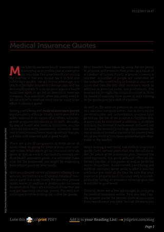 01/12/2011 18:47




                                                                                     Medical Insurance Quotes


                                                                                     M
                                                                                               ost Individuals want health insurance and       Most insurers have taken up using the net portal
                                                                                               discovering an incredible plan at a low price   to promote and promote their plans as a result of
                                                                                               can take time. One great benefit concerning     a number of factors. Firstly, a greater viewers is
                                                                                     the Internet is that you should use it to find and        reached. A number of people are sometimes on
                                                                                     collect data quickly. Using it to your advantage, you     the lookout for a well being and medical insurance
                                                                                     can find the right insurance coverage plan and the        quote that best fits into their monetary needs in
                                                                                     best worth quickly. You do not have to go to a health     addition to personal tastes and preferences. The
                                                                                     insurance agent or go see an insurance coverage           internet has brought this companies closer to them
                                                                                     company. As a substitute, often you solely need to        by means of enabling them access to data relating
                                                                                     fill out a brief to medium sized type or utility in an    to the quotes just by a click of a button.
                                                                                     effort to obtain a quote.
                                                                                                                                               As well as, the internet presents an instantaneous
                                                                                     Getting a well being and medical insurance quotes         and seamless interplay forum. Due to the need for
                                                                                     supplies plenty of things. Firstly, you’re assured of a   personalization and customization, insurers have
                                                                                     safety internet in occasions of accidents, ailments,      picked up the use of the internet to facilitate this.
                                                                                     as well as injuries introduced on the body. Secondly,     A quote may be mentioned in addition to modified
                                                                                     by way of health and medical insurance, you can           thanks to the internet. Final however definitely not
                                                                                     carry out laboratory assessments, screens in addi-        the least, the internet gives huge opportunities for
http://www.texasmedicalinsurancecoverage.com/2011/06/medical-insurance-quotes.html




                                                                                     tion to vaccinations hence making certain that you        one to analysis as well as examine the assorted well
                                                                                     are calm and collected and in good health.                being and medical insurance quotes that are obtai-
                                                                                                                                               nable in the market.
                                                                                     There are a lot of components to think about as
                                                                                     nicely when shopping for medical insurance cove-          When seeking a well being and medical insurance
                                                                                     rage online. While you do get an insurance coverage       quote, there various plans that you should consi-
                                                                                     quote on-line, as a way to successfully compare me-       der. Be aware of the indemnity plan. Deemed the
                                                                                     dical health insurance quotes it is advisable make        most expensive, this quote although offers an un-
                                                                                     sure the the businesses you might be evaluating           limited number of companies as well as perks for
                                                                                     have related plans on your needs.                         one to choose from. As mentioned, a well being and
                                                                                                                                               medical insurance quote seeks to offer a security
                                                                                     With an unlimited variety of insurers offering these      net hence you must all the time be sure that your
                                                                                     services, the need for a well being and medical insu-     internet is properly fixed. This may only be accom-
                                                                                     rance quote that most closely fits into your private      plished by having an insurance coverage plan that
                                                                                     needs, wants, in addition to preferences can never        is suitable to your needs.
                                                                                     be overlooked. There are a selection of how that you
                                                                                     may get insurance coverage quotes. The very first         General, there are a few advantages to shopping
                                                                                     technique involves looking out online for quotes.         for medical insurance online. First you may rapi-
                                                                                                                                               dly acquire quotes for various medical insurance
                                                                                                                                               firms which saves you time. Second, the entry you




                                                                                     Love this                     PDF?             Add it to your Reading List! 4 joliprint.com/mag
                                                                                                                                                                                             Page 1
 