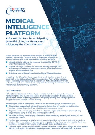 MEDICAL
INTELLIGENCE
PLATFORM
AI-based platform for anticipating
potential biological threats and
mitigating the COVID-19 crisis
Expert System’s AI-based Medical Intelligence Platform (MIP)
provides information analysts with a complete solution to
acquire, analyze, search and explore billions of data points to:
■	Mitigate risks to address the response to crises like COVID-19
and other biological threats
■	Support strategic and tactical decision making through case
monitoring and analysis of medical discoveries, social and business
impacts and citizen emotions
■	Anticipate new biological threats using Digital Disease Detection
In dealing with biological risks, researchers must be able to search and
explore all of the data available. This means starting from what we already
know—such as symptoms related to a condition—to find related information
to further target our search. It also requires discovering information and
relationships that are initially unknown.
How MIP works
MIP performs deep and wide analysis of unstructured data sets, extracting and
highlighting real-time events linked to the crisis in order to support decision makers—
government, health and safety personnel—to quickly identify new emerging threats,
mitigate risks and support decision making.
MIP leverages Artificial Intelligence based on full Natural Language Understanding to:
■	Discover and aggregate all relevant information in real-time by monitoring social media,
medical reports, citizen hotlines, 911 calls, police reports and more.
■	Organize results by category based on medical ontologies and taxonomies for exploring
large datasets using medical data scientist perspectives.
■	Facilitate scanning for emerging threats and issues, detecting weak signals related to over-
the-horizon threats.
■	Monitor open sources and public opinion to understand sentiment and emotions around the
crisis and its social effects (increased costs of goods and services, lack of access to doctors or
medicine) and economic impacts (layoffs, supply chain blockages, etc.).
■	Combine input from traditional media sources (Facebook, Twitter, news, blogs, etc.) with internal
data such as reports from doctors and hospitals and 911 calls for early outbreak detection.
 