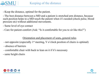 Keeping of the distance
- Keep the distance, optimal for the patient.
- The best distance between a MD and a patient is stretched arm distance, because
such position helps to a MD touch the patient when it’s needed (check pulse, blood
pressure etc) without additional movements.
- Same level of eye contact
- Care for patient comfort (Ask: “Is it comfortable for you to sit like this?”)
Orientation and placement of seats, general rules
- not opposite (especially 1st meeting, V o’clock position of chairs is optimal)
- absence of barriers
- comfortable chair with back to lean on it if it’s necessary
- same height chairs
 