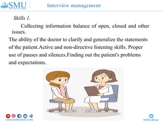 Interview management
Skills 1.
Collecting information balance of open, closed and other
issues.
The ability of the doctor to clarify and generalize the statements
of the patient.Active and non-directive listening skills. Proper
use of pauses and silences.Finding out the patient's problems
and expectations.
 