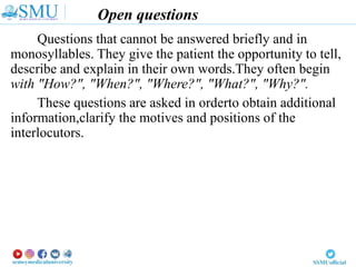Open questions
Questions that cannot be answered briefly and in
monosyllables. They give the patient the opportunity to tell,
describe and explain in their own words.They often begin
with "How?", "When?", "Where?", "What?", "Why?".
These questions are asked in orderto obtain additional
information,clarify the motives and positions of the
interlocutors.
 