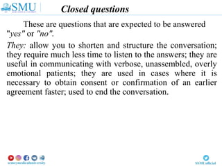 Closed questions
These are questions that are expected to be answered
"yes" or "no".
They: allow you to shorten and structure the conversation;
they require much less time to listen to the answers; they are
useful in communicating with verbose, unassembled, overly
emotional patients; they are used in cases where it is
necessary to obtain consent or confirmation of an earlier
agreement faster; used to end the conversation.
 