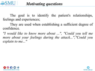 Motivating questions
The goal is to identify the patient's relationships,
feelings and experiences;
They are used when establishing a sufficient degree of
confidence.
"I would like to know more about ...", "Could you tell me
more about your feelings during the attack...","Could you
explain to me..."
 