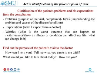 Active identification of the patient's point of view
Clarification of the patient's problems and his expectations
from the consultation
- Problems (purpose of the visit, complaints)- Ideas (understanding the
problem and causes of the disease/condition)
- Expectations (what I expect from a doctor)
- Worries (what is the worst outcome that can happen to
me)Influences (how an illness or condition can affect my life, what
can change in it)
Find out the purpose of the patient's visit to the doctor
How can I help you? Tell me what you came to me with?
What would you like to talk about today? How are you?
 