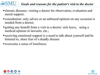 Goals and reasons for the patient's visit to the doctor
chronic diseases: visiting a doctor for observation, evaluation and
moral support;
consultation: only advice or an unbiased opinion on any occasion is
needed from a doctor;
getting any benefit from a visit to a doctor: sick leave, using a
medical opinion in lawsuits, etc.;
receiving emotional support is a need to talk about yourself and be
listened to, share fear of a deadly disease
overcome a sense of loneliness.
 