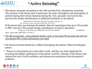 • The doctor interrupts the patient at the 18th second of his introductory statement.
The reaction of the doctor and, in particular, the early interruption and interrupting of
patients during their initial statement during the visit, specially reserved for this,
prevents the further identification of additional problems in the patient.
Beckman HB, Frankel RM. The effect of physician behavior on
the collection of data. Ann Intern Med.1984; 101:692–6.
If the doctor does not interrupt the patient, then his monologue lasts up to 30 seconds
in PHC and up to 90 seconds during consultations of narrow specialists
Langewitz W. Spontaneous talking time at start of consultation in outpatient
clinic: cohort study. BMJ 2002; 325: 682–3.
• The 90-second rule - most patients finish a story in less than 90 seconds and will tell
you almost 80% of the information you need.
• The doctor listened attentively, without interrupting the patient. Observed adequate
pauses.
• Pauses in conversation give more than words, and they are most important for
revealing the hidden experiences of the patient. And the verbosity of the doctor may
indicate his lack of self-confidence and unconscious protection from the patient's
problems.
“Active listening”
 