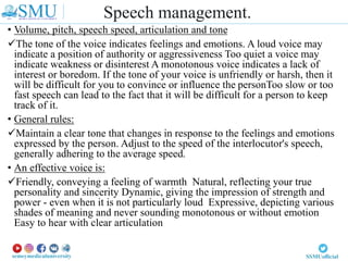• Volume, pitch, speech speed, articulation and tone
The tone of the voice indicates feelings and emotions. A loud voice may
indicate a position of authority or aggressiveness Too quiet a voice may
indicate weakness or disinterest A monotonous voice indicates a lack of
interest or boredom. If the tone of your voice is unfriendly or harsh, then it
will be difficult for you to convince or influence the personToo slow or too
fast speech can lead to the fact that it will be difficult for a person to keep
track of it.
• General rules:
Maintain a clear tone that changes in response to the feelings and emotions
expressed by the person. Adjust to the speed of the interlocutor's speech,
generally adhering to the average speed.
• An effective voice is:
Friendly, conveying a feeling of warmth Natural, reflecting your true
personality and sincerity Dynamic, giving the impression of strength and
power - even when it is not particularly loud Expressive, depicting various
shades of meaning and never sounding monotonous or without emotion
Easy to hear with clear articulation
Speech management.
 