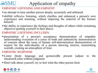 EMPATHIC LISTENING AND EMPATHY
 an attempt to hear another person deeply, accurately and unbiased.
 skillful reflexive listening, which clarifies and enhanced a person's own
experience and meaning, without imposing the material of the listener
himself.
 the ability to experience the feelings and thoughts of others while remaining
objective (putting yourself in their place)
EMPATHIC LISTENING INCLUDES:
 presentation of a person's acceptance demonstration of empathic
understanding evocation of a sense of truth and authenticity demonstration
of concern about the issue of human self-determination demonstration of
respect for the individuality of a person showing interest, transmitting
warmth, creating an atmosphere of trust
EMPATHIC RESPONSE
 Listen (body language and gestures)Be present (adjust to the
situation)Listen without judgment
 Don't talk about yourself, try to feel what the other person feels
Application of empathy
 