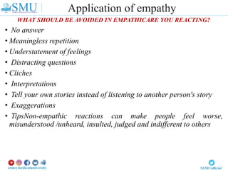 WHAT SHOULD BE AVOIDED IN EMPATHICARE YOU REACTING?
• No answer
• Meaningless repetition
• Understatement of feelings
• Distracting questions
• Cliches
• Interpretations
• Tell your own stories instead of listening to another person's story
• Exaggerations
• TipsNon-empathic reactions can make people feel worse,
misunderstood /unheard, insulted, judged and indifferent to others
Application of empathy
 