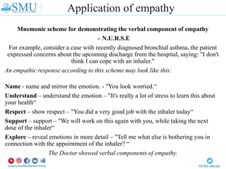 Mnemonic scheme for demonstrating the verbal component of empathy
– N.U.R.S.E
For example, consider a case with recently diagnosed bronchial asthma, the patient
expressed concerns about the upcoming discharge from the hospital, saying: "I don't
think I can cope with an inhaler."
An empathic response according to this scheme may look like this:
Name - name and mirror the emotion. - "You look worried.“
Understand – understand the emotion – "It's really a lot of stress to learn this about
your health“
Respect – show respect – "You did a very good job with the inhaler today“
Support – support – "We will work on this again with you, while taking the next
dose of the inhaler“
Explore – reveal emotions in more detail – "Tell me what else is bothering you in
connection with the appointment of the inhaler? “
The Doctor showed verbal components of empathy.
Application of empathy
 