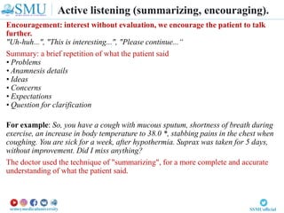 Encouragement: interest without evaluation, we encourage the patient to talk
further.
"Uh-huh...", "This is interesting...", "Please continue...“
Summary: a brief repetition of what the patient said
• Problems
• Anamnesis details
• Ideas
• Concerns
• Expectations
• Question for clarification
For example: So, you have a cough with mucous sputum, shortness of breath during
exercise, an increase in body temperature to 38.0 *, stabbing pains in the chest when
coughing. You are sick for a week, after hypothermia. Suprax was taken for 5 days,
without improvement. Did I miss anything?
The doctor used the technique of "summarizing", for a more complete and accurate
understanding of what the patient said.
Active listening (summarizing, encouraging).
 