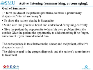 Goal of Summary:
To form an idea of the patient's problems, to make a preliminary
diagnosis ("internal summary")
• To show the patient that he is listened to
• Make sure that you have heard and understood everything correctly
• Give the patient the opportunity to hear his own problem from the
outside Give the patient the opportunity to add something if he forgot,
and correct if you misunderstood him
The consequence is trust between the doctor and the patient, effective
diagnostic search
The ultimate goal is the correct diagnosis and the patient's commitment
to treatment
Active listening (summarizing, encouraging).
 