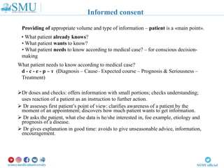 Providing of appropriate volume and type of information – patient is a «main point».
• What patient already knows?
• What patient wants to know?
• What patient needs to know according to medical case? – for conscious decision-
making
What patient needs to know according to medical case?
d - с - е - р – т (Diagnosis – Cause– Expected course – Prognosis & Seriousness –
Treatment)
Dr doses and checks: offers information with small portions; checks understanding;
uses reaction of a patient as an instruction to further action.
 Dr assesses first patient’s point of view: clarifies awareness of a patient by the
moment of an appointment; discovers how much patient wants to get information.
 Dr asks the patient, what else data is he/she interested in, foe example, etiology and
prognosis of a disease.
 Dr gives explanation in good time: avoids to give unseasonable advice, information,
encouragement.
Informed consent
 