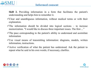 Skill 2. Providing information in a form that facilitates the patient's
understanding and helps him to remember it.
Clear and unambiguous information, without medical terms or with their
explanation.
The information should be divided into logical sections – to increase
memorization. "I would like to discuss three important issues. The first ...’’
The pace corresponding to the patient's ability to understand and assimilate
information
Use visual means of transmitting information: diagrams, models, written
information, instructions.
Active verification of what the patient has understood. Ask the patient to
repeat what he said in his own words; if necessary, clarifies.
Informed consent
 