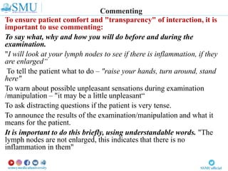 To ensure patient comfort and "transparency" of interaction, it is
important to use commenting:
To say what, why and how you will do before and during the
examination.
"I will look at your lymph nodes to see if there is inflammation, if they
are enlarged“
To tell the patient what to do – "raise your hands, turn around, stand
here"
To warn about possible unpleasant sensations during examination
/manipulation – "it may be a little unpleasant“
To ask distracting questions if the patient is very tense.
To announce the results of the examination/manipulation and what it
means for the patient.
It is important to do this briefly, using understandable words. "The
lymph nodes are not enlarged, this indicates that there is no
inflammation in them"
Commenting
 