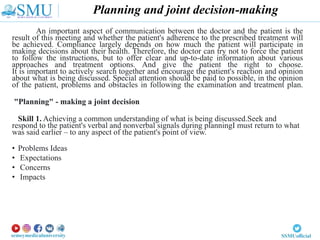 An important aspect of communication between the doctor and the patient is the
result of this meeting and whether the patient's adherence to the prescribed treatment will
be achieved. Compliance largely depends on how much the patient will participate in
making decisions about their health. Therefore, the doctor can try not to force the patient
to follow the instructions, but to offer clear and up-to-date information about various
approaches and treatment options. And give the patient the right to choose.
It is important to actively search together and encourage the patient's reaction and opinion
about what is being discussed. Special attention should be paid to possible, in the opinion
of the patient, problems and obstacles in following the examination and treatment plan.
"Planning" - making a joint decision
Skill 1. Achieving a common understanding of what is being discussed.Seek and
respond to the patient's verbal and nonverbal signals during planningI must return to what
was said earlier – to any aspect of the patient's point of view.
• Problems Ideas
• Expectations
• Concerns
• Impacts
Planning and joint decision-making
 