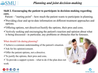 Planning and joint decision-making
Skill 2. Encouraging the patient to participate in decision-making regarding
care.
Patient – "starting point" - how much the patient wants to participate in planning.
Providing clear and up-to-date information on different treatment approaches and
options.
Offering options, not directives!Justify the options, their pros and cons.
Actively seeking and encouraging the patient's reaction and opinion about what
is being discussed - in particular, any problems or obstacles that he foresees.
What should I do during planning?
Achieve a common understanding of the patient's situation.
Ask for his opinion/consent.
Offer the patient options, not a directive.
To justify the options, their pros and cons.
 To provide a support system – what to do if the plan does not
work
 