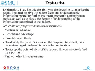 Explanation. They include the ability of the doctor to summarize the
results obtained, to give the patient clear and understandable
information regarding further treatment, prevention, management
tactics, as well as to check the degree of understanding of the
information transmitted to the patient.
Tell about the proposed activities or treatment:
- Mechanism of action
- Benefit and advantage
- Possible side effects
- To identify the patient's views on the proposed treatment, their
understanding of the benefits, obstacles, motivation.
- To accept the point of view of the patient, if necessary, to defend
their position.
- Find out what his concerns are.
Explanation
 