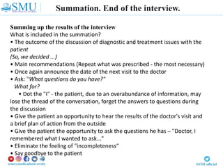 Summation. End of the interview.
Summing up the results of the interview
What is included in the summation?
• The outcome of the discussion of diagnostic and treatment issues with the
patient
(So, we decided ...)
• Main recommendations (Repeat what was prescribed - the most necessary)
• Once again announce the date of the next visit to the doctor
• Ask: "What questions do you have?"
What for?
• Dot the "I" - the patient, due to an overabundance of information, may
lose the thread of the conversation, forget the answers to questions during
the discussion
• Give the patient an opportunity to hear the results of the doctor's visit and
a brief plan of action from the outside
• Give the patient the opportunity to ask the questions he has – "Doctor, I
remembered what I wanted to ask..."
• Eliminate the feeling of "incompleteness“
• Say goodbye to the patient
 