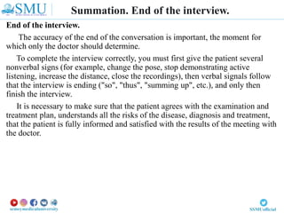 End of the interview.
The accuracy of the end of the conversation is important, the moment for
which only the doctor should determine.
To complete the interview correctly, you must first give the patient several
nonverbal signs (for example, change the pose, stop demonstrating active
listening, increase the distance, close the recordings), then verbal signals follow
that the interview is ending ("so", "thus", "summing up", etc.), and only then
finish the interview.
It is necessary to make sure that the patient agrees with the examination and
treatment plan, understands all the risks of the disease, diagnosis and treatment,
that the patient is fully informed and satisfied with the results of the meeting with
the doctor.
Summation. End of the interview.
 