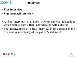 Interview
•Free interview
•Standardized interview
•A free interview is a good way to achieve relaxation,
which results from a frank conversation with a doctor.
•The disadvantage of a free interview is its duration is the
frequent inconsistency of the patient's statements.
 