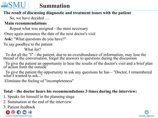 The result of discussing diagnostic and treatment issues with the patient
So, we have decided …
Main recommendations
Repeat what was assigned - the most necessary
Once again announce the date of the next doctor's visit
Ask: "What questions do you have?"
To say goodbye to the patient
What for?
To dot all the "I" - the patient, due to an overabundance of information, may lose the
thread of the conversation, forget the answers to questions during the discussion
To give the patient an opportunity to hear the results of the doctor's visit and a brief plan
of action from the outside
To give the patient the opportunity to ask any questions he has – "Doctor, I remembered
what I wanted to ask..."
Eliminate the feeling of "incompleteness"
Total – the doctor hears his recommendations 3 times during the interview:
1. Speaks for himself in the planning stage
2. Summation at the end of the interview
3. Patient feedback
Summation
 