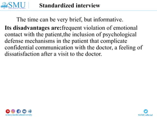 Standardized interview
The time can be very brief, but informative.
Its disadvantages are:frequent violation of emotional
contact with the patient,the inclusion of psychological
defense mechanisms in the patient that complicate
confidential communication with the doctor, a feeling of
dissatisfaction after a visit to the doctor.
 