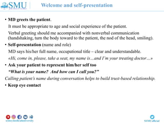 Welcome and self-presentation
• MD greets the patient.
It must be appropriate to age and social experience of the patient.
Verbal greeting should me accompanied with nonverbal communication
(handshaking, turn the body toward to the patient, the nod of the head, smiling).
• Self-presentation (name and role)
MD says his/her full name, occupational title – clear and understandable.
«Hi, come in, please, take a seat, my name is…and I’m your treating doctor…»
• Ask your patient to represent him/her self too
“What is your name? And how can I call you?”
Calling patient’s name during conversation helps to build trust-based relationship.
• Keep eye contact
 