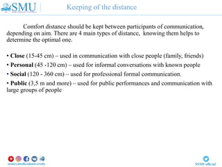 Keeping of the distance
Comfort distance should be kept between participants of communication,
depending on aim. There are 4 main types of distance, knowing them helps to
determine the optimal one.
• Close (15-45 cm) – used in communication with close people (family, friends)
• Personal (45 -120 cm) – used for informal conversations with known people
• Social (120 - 360 cm) – used for professional formal communication.
• Public (3,5 m and more) – used for public performances and communication with
large groups of people
 