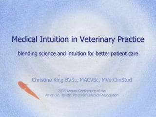 Medical Intuition in Veterinary Practice
blending science and intuition for better patient care
Christine King BVSc, MACVSc, MVetClinStud
2006 Annual Conference of the
American Holistic Veterinary Medical Association
 
