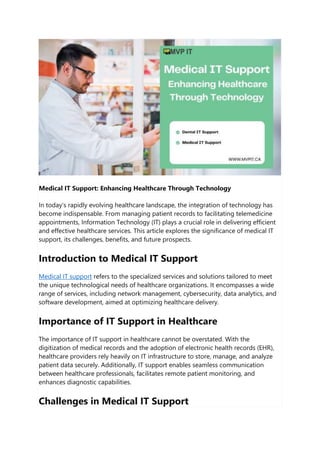 Medical IT Support: Enhancing Healthcare Through Technology
In today's rapidly evolving healthcare landscape, the integration of technology has
become indispensable. From managing patient records to facilitating telemedicine
appointments, Information Technology (IT) plays a crucial role in delivering efficient
and effective healthcare services. This article explores the significance of medical IT
support, its challenges, benefits, and future prospects.
Introduction to Medical IT Support
Medical IT support refers to the specialized services and solutions tailored to meet
the unique technological needs of healthcare organizations. It encompasses a wide
range of services, including network management, cybersecurity, data analytics, and
software development, aimed at optimizing healthcare delivery.
Importance of IT Support in Healthcare
The importance of IT support in healthcare cannot be overstated. With the
digitization of medical records and the adoption of electronic health records (EHR),
healthcare providers rely heavily on IT infrastructure to store, manage, and analyze
patient data securely. Additionally, IT support enables seamless communication
between healthcare professionals, facilitates remote patient monitoring, and
enhances diagnostic capabilities.
Challenges in Medical IT Support
 