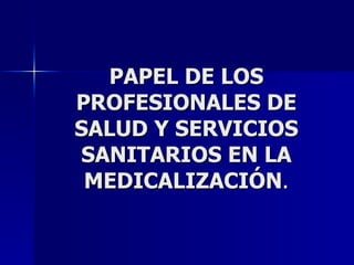 PAPEL DE LOS PROFESIONALES DE SALUD Y SERVICIOS SANITARIOS EN LA MEDICALIZACIÓN . 