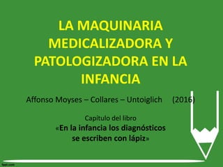LA MAQUINARIA
MEDICALIZADORA Y
PATOLOGIZADORA EN LA
INFANCIA
Affonso Moyses – Collares – Untoiglich (2016)
Capítulo del libro
«En la infancia los diagnósticos
se escriben con lápiz»
 