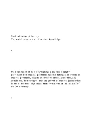 Medicalization of Society
The social construction of medical knowledge
*
Medicalization of SocietyDescribes a process whereby
previously non-medical problems become defined and treated as
medical problems, usually in terms of illness, disorders, and
conditions. Some suggest that the growth of medical jurisdiction
is one of the most significant transformations of the last half of
the 20th century.
*
 