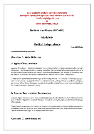 Dear students get fully solved assignments
Send your semester & Specialization name to our mail id :
Stuffstudy5@gmail.com
or
call us at : 09816280608
Student Handbook (PGDMLS)
Module 9
Medical Jurisprudence
Total: 100 Marks
Answer the following questions:
Question. 1. Write Notes on:
a. Types of Post -mortem
Answer: Anautopsy—alsoknownasapost-mortemexamination,necropsy,autopsiacadaverum,or
obduction —is a highly specialized surgical procedure that consists of a thorough examination of a
corpse to determine the cause and manner of death and to evaluate any disease or injury that may
be present. It is usually performed by a specialized medical doctor called a pathologist.
Autopsies are performed for either legal or medical purposes. For example, a forensic autopsy is
carriedout whenthe cause of deathmay be a criminal matter,while aclinical oracademicautopsyis
performedtofindthe medical cause of deathandisused incases of unknownor uncertaindeath, or
for research purposes. Autopsies can be
b. Rules of Post -mortem Examination
Answer: A post-mortemiscarriedoutas soonas possible afterthe deathonbehalf of the coroner as
part of the investigationtoestablishthe cause of death.Itusuallytakesplace withinone ortwo days
of the death.
The coroner isonlyrequiredtoinform the relatives of the deceased of the time and place at which
the examinationistobe made,if the relativeshave told the coroner that they wish to be informed.
The relatives have the right to be represented at the post-
Question. 2. Write notes on:
 