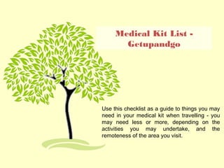 Medical Kit List -
Getupandgo
Use this checklist as a guide to things you may
need in your medical kit when travelling - you
may need less or more, depending on the
activities you may undertake, and the
remoteness of the area you visit.
 