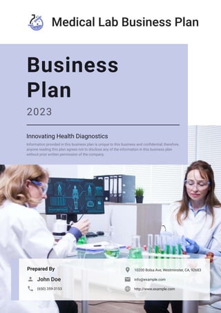 Medical Lab Business Plan
Prepared By
John Doe

(650) 359-3153

10200 Bolsa Ave, Westminster, CA, 92683

info@example.com

http://www.example.com

Business
Plan
2023
Innovating Health Diagnostics
Information provided in this business plan is unique to this business and confidential; therefore,
anyone reading this plan agrees not to disclose any of the information in this business plan
without prior written permission of the company.
 