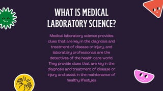 WHAT IS MEDICAL
LABORATORY SCIENCE?
Medical laboratory science provides
clues that are key in the diagnosis and
treatment of disease or injury, and
laboratory professionals are the
detectives of the health care world.
They provide clues that are key in the
diagnosis and treatment of disease or
injury and assist in the maintenance of
healthy lifestyles
 